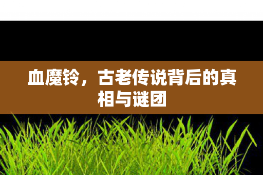 血魔铃，古老传说背后的真相与谜团