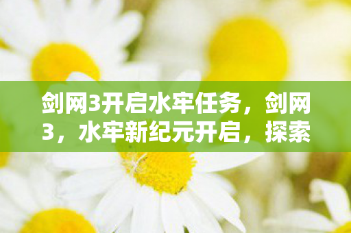 剑网3开启水牢任务，剑网3，水牢新纪元开启，探索未知的江湖冒险！