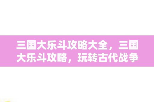 三国大乐斗攻略大全，三国大乐斗攻略，玩转古代战争游戏