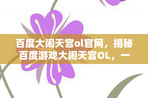 百度大闹天宫ol官网，揭秘百度游戏大闹天宫OL，一场奇幻冒险之旅的独家解读