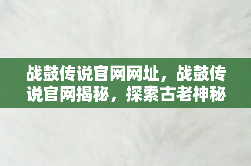 战鼓传说官网网址，战鼓传说官网揭秘，探索古老神秘的传奇世界