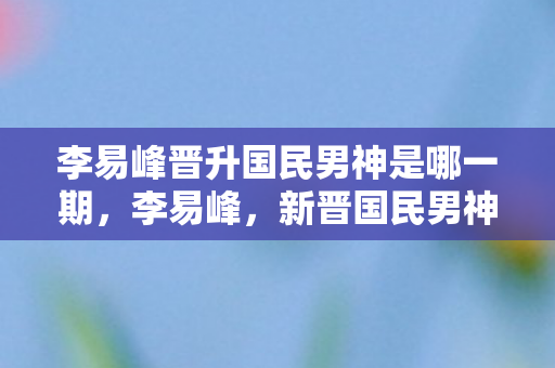 李易峰晋升国民男神是哪一期，李易峰，新晋国民男神，魅力无法挡
