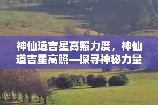 神仙道吉星高照力度，神仙道吉星高照—探寻神秘力量的奥秘
