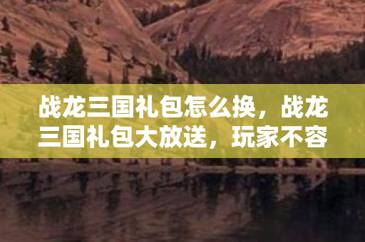 战龙三国礼包怎么换，战龙三国礼包大放送，玩家不容错过！