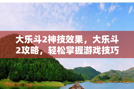 大乐斗2神技效果，大乐斗2攻略，轻松掌握游戏技巧，成为顶尖高手！