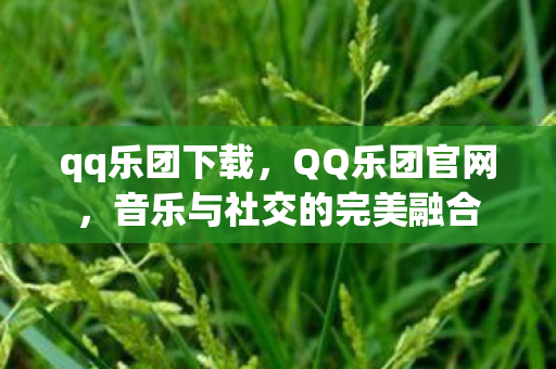 qq乐团下载，QQ乐团官网，音乐与社交的完美融合
