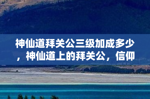 神仙道拜关公三级加成多少，神仙道上的拜关公，信仰、传承与文化的交融