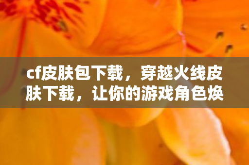cf皮肤包下载，穿越火线皮肤下载，让你的游戏角色焕然一新