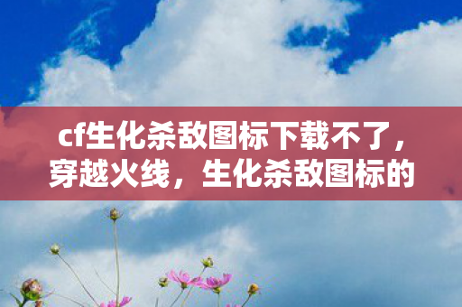 cf生化杀敌图标下载不了，穿越火线，生化杀敌图标的魅力与获取方式