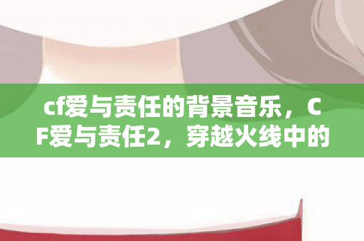 cf爱与责任的背景音乐，CF爱与责任2，穿越火线中的情感与担当