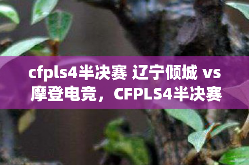 cfpls4半决赛 辽宁倾城 vs 摩登电竞，CFPLS4半决赛，战火重燃，谁将晋级决赛？
