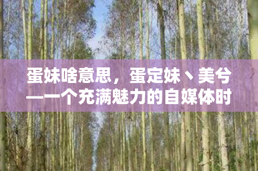 蛋妹啥意思，蛋定妹丶美兮—一个充满魅力的自媒体时代新星