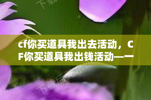 cf你买道具我出去活动，CF你买道具我出钱活动—一场游戏内的狂欢盛宴