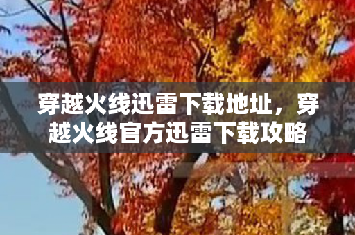 穿越火线迅雷下载地址，穿越火线官方迅雷下载攻略