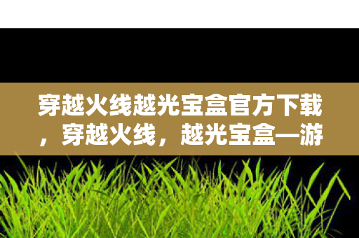 穿越火线越光宝盒官方下载，穿越火线，越光宝盒—游戏内外的奇幻之旅