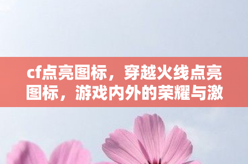 cf点亮图标，穿越火线点亮图标，游戏内外的荣耀与激情
