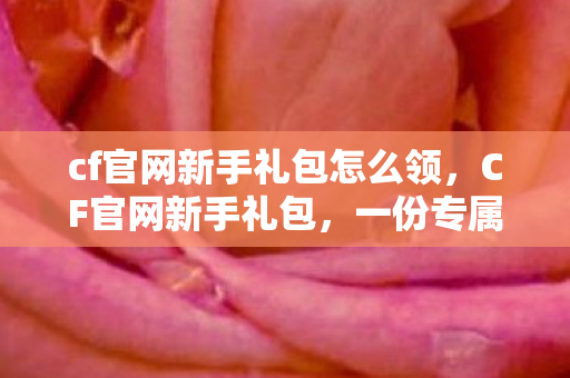 cf官网新手礼包怎么领，CF官网新手礼包，一份专属的入门礼物等你来领！