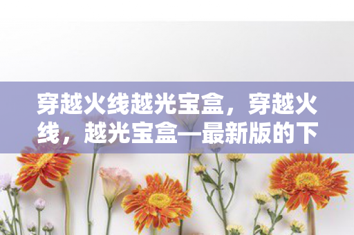 穿越火线越光宝盒，穿越火线，越光宝盒—最新版的下载与体验