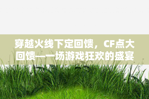 穿越火线下定回馈，CF点大回馈—一场游戏狂欢的盛宴