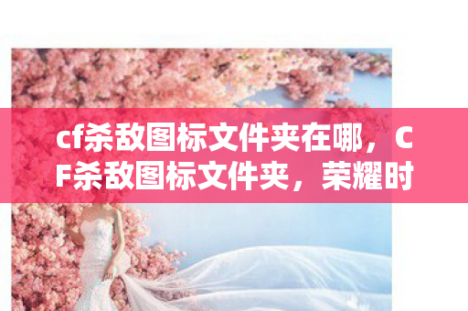 cf杀敌图标文件夹在哪，CF杀敌图标文件夹，荣耀时刻的印记