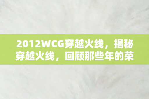 2012WCG穿越火线，揭秘穿越火线，回顾那些年的荣耀与辉煌—以2012WCG为例