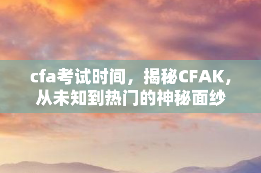 cfa考试时间，揭秘CFAK，从未知到热门的神秘面纱