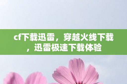 cf下载迅雷，穿越火线下载，迅雷极速下载体验