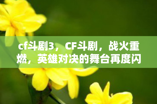 cf斗剧3，CF斗剧，战火重燃，英雄对决的舞台再度闪耀