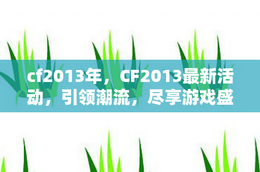cf2013年，CF2013最新活动，引领潮流，尽享游戏盛宴！