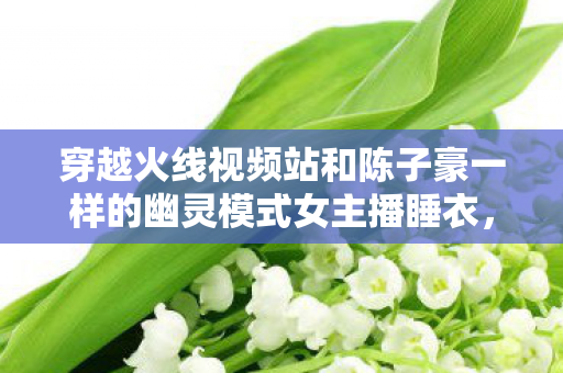 穿越火线视频站和陈子豪一样的幽灵模式女主播睡衣，穿越火线视频站，战火重燃，激情无限