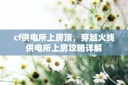 cf供电所上房顶，穿越火线供电所上房攻略详解