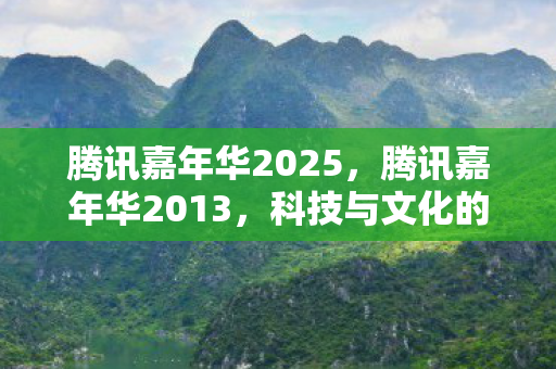 腾讯嘉年华2025，腾讯嘉年华2013，科技与文化的盛宴