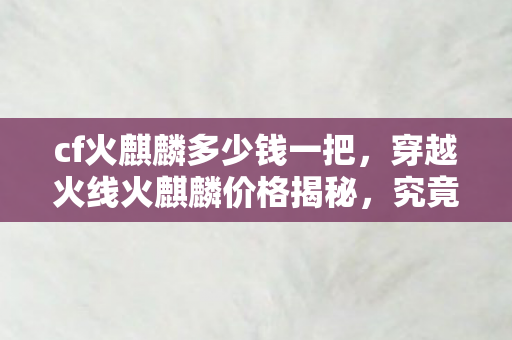 cf火麒麟多少钱一把，穿越火线火麒麟价格揭秘，究竟多少钱？