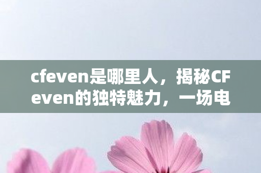 cfeven是哪里人，揭秘CFeven的独特魅力，一场电竞盛宴的背后故事