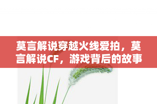 莫言解说穿越火线爱拍，莫言解说CF，游戏背后的故事与人生哲理