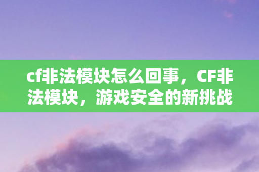 cf非法模块怎么回事，CF非法模块，游戏安全的新挑战