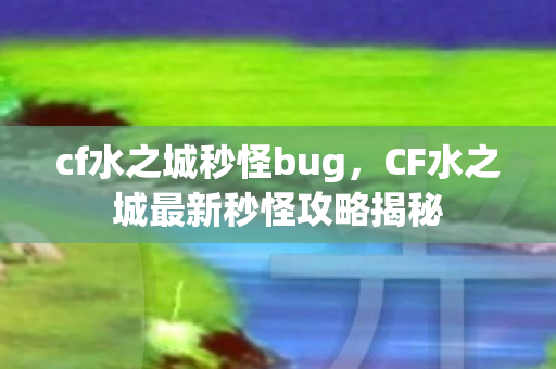 cf水之城秒怪bug，CF水之城最新秒怪攻略揭秘