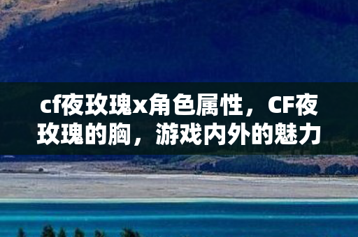cf夜玫瑰x角色属性，CF夜玫瑰的胸，游戏内外的魅力解读