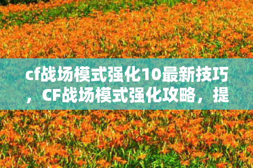 cf战场模式强化10最新技巧，CF战场模式强化攻略，提升战斗能力，成为战场霸主