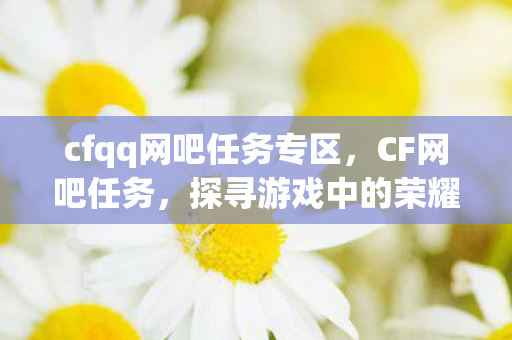 cfqq网吧任务专区，CF网吧任务，探寻游戏中的荣耀与挑战