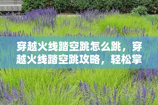 穿越火线踏空跳怎么跳，穿越火线踏空跳攻略，轻松掌握跳跃技巧