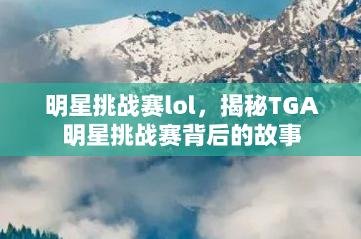 明星挑战赛lol，揭秘TGA明星挑战赛背后的故事