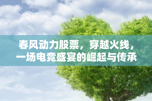 春风动力股票，穿越火线，一场电竞盛宴的崛起与传承