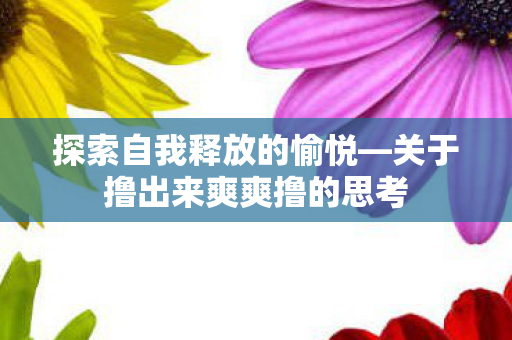 探索自我释放的愉悦—关于撸出来爽爽撸的思考