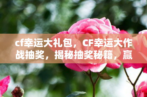 cf幸运大礼包，CF幸运大作战抽奖，揭秘抽奖秘籍，赢取丰厚奖励！