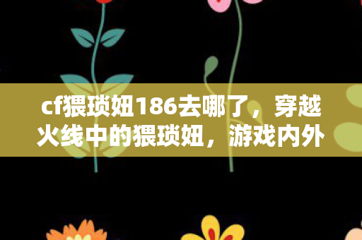 cf猥琐妞186去哪了，穿越火线中的猥琐妞，游戏内外的另类观察