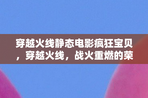 穿越火线静态电影疯狂宝贝，穿越火线，战火重燃的荣耀时刻
