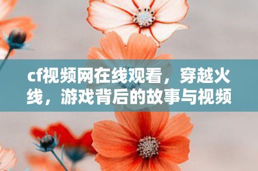 cf视频网在线观看，穿越火线，游戏背后的故事与视频内容解析