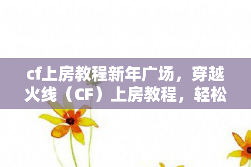 cf上房教程新年广场，穿越火线（CF）上房教程，轻松掌握高级战术技巧