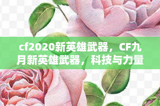 cf2020新英雄武器，CF九月新英雄武器，科技与力量的完美结合